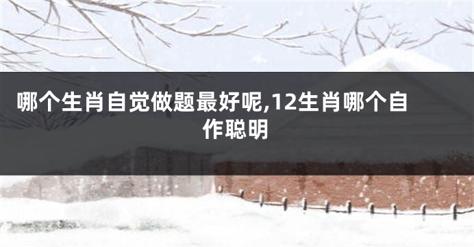哪个生肖自觉做题最好呢,12生肖哪个自作聪明