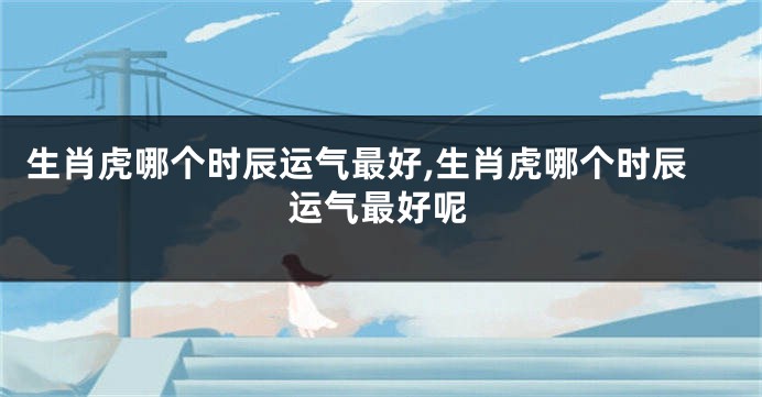 生肖虎哪个时辰运气最好,生肖虎哪个时辰运气最好呢