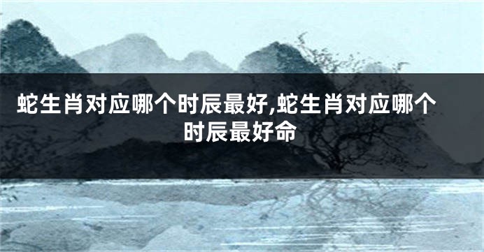 蛇生肖对应哪个时辰最好,蛇生肖对应哪个时辰最好命