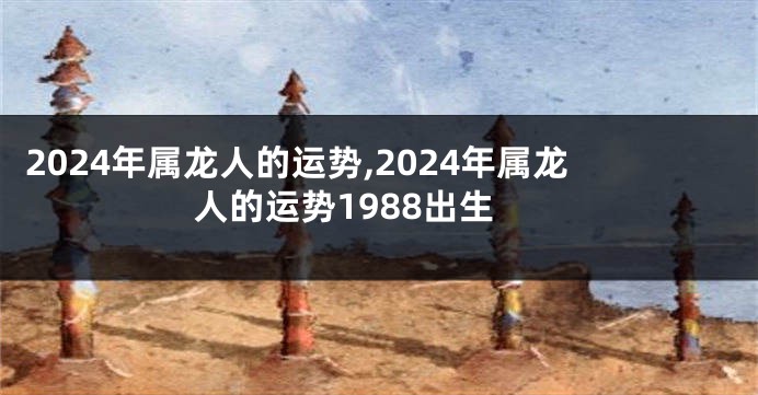 2024年属龙人的运势,2024年属龙人的运势1988出生