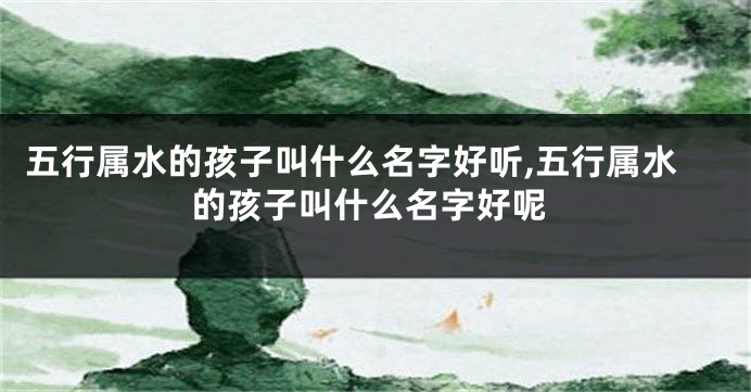五行属水的孩子叫什么名字好听,五行属水的孩子叫什么名字好呢