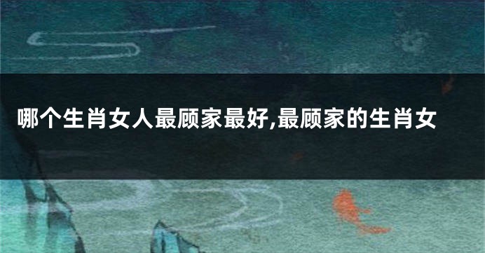 哪个生肖女人最顾家最好,最顾家的生肖女