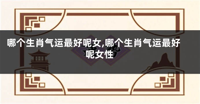 哪个生肖气运最好呢女,哪个生肖气运最好呢女性