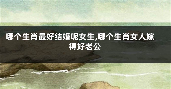哪个生肖最好结婚呢女生,哪个生肖女人嫁得好老公