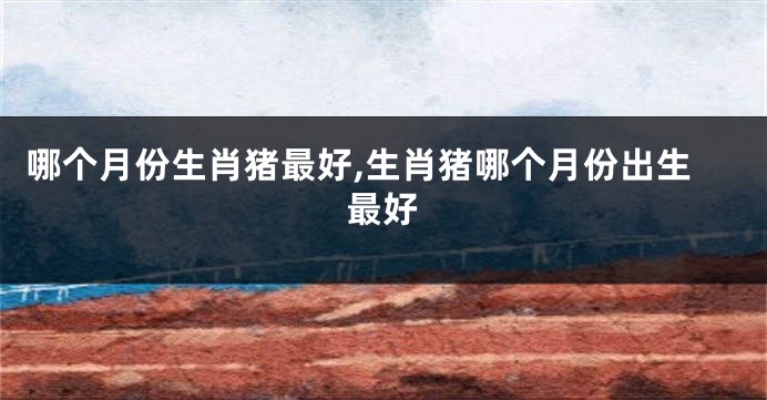 哪个月份生肖猪最好,生肖猪哪个月份出生最好