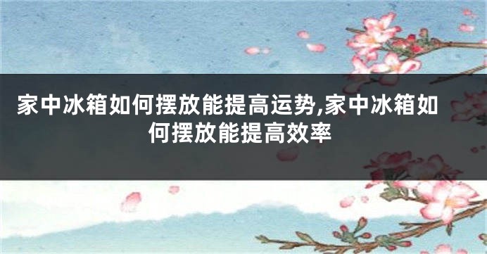 家中冰箱如何摆放能提高运势,家中冰箱如何摆放能提高效率