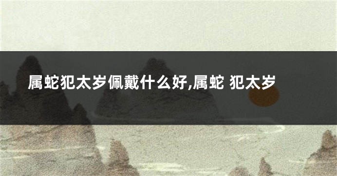 属蛇犯太岁佩戴什么好,属蛇 犯太岁