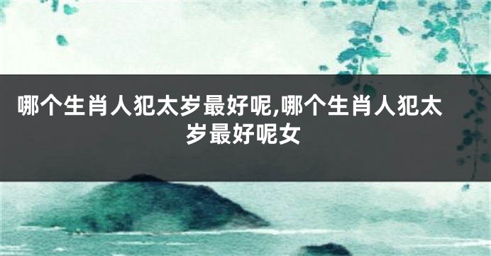 哪个生肖人犯太岁最好呢,哪个生肖人犯太岁最好呢女