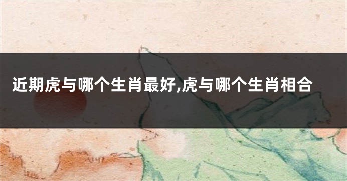 近期虎与哪个生肖最好,虎与哪个生肖相合