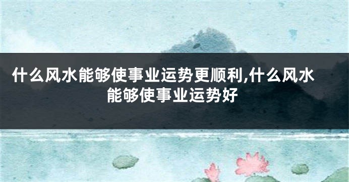 什么风水能够使事业运势更顺利,什么风水能够使事业运势好
