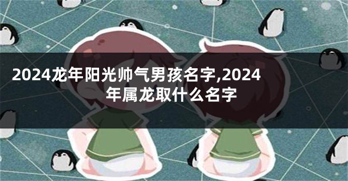 2024龙年阳光帅气男孩名字,2024年属龙取什么名字