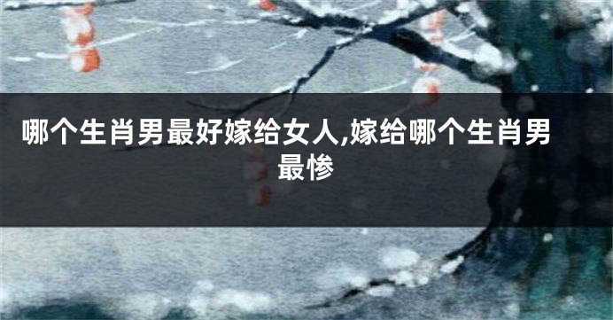 哪个生肖男最好嫁给女人,嫁给哪个生肖男最惨