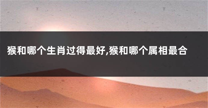 猴和哪个生肖过得最好,猴和哪个属相最合