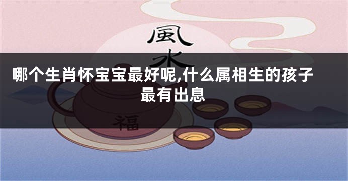 哪个生肖怀宝宝最好呢,什么属相生的孩子最有出息