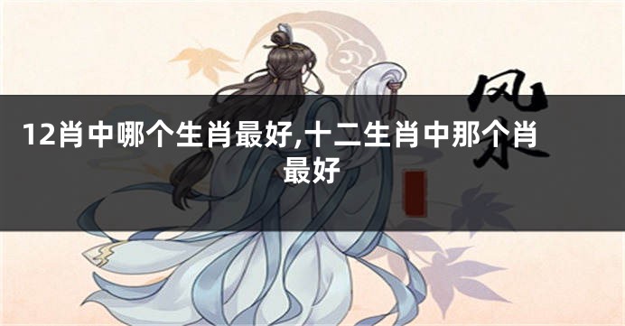 12肖中哪个生肖最好,十二生肖中那个肖最好