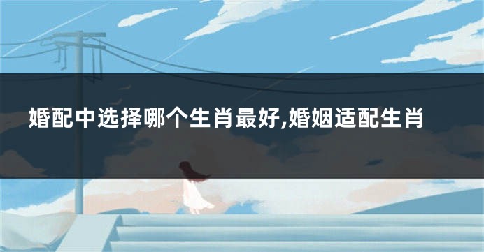 婚配中选择哪个生肖最好,婚姻适配生肖