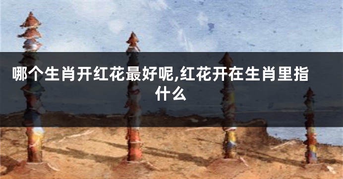 哪个生肖开红花最好呢,红花开在生肖里指什么
