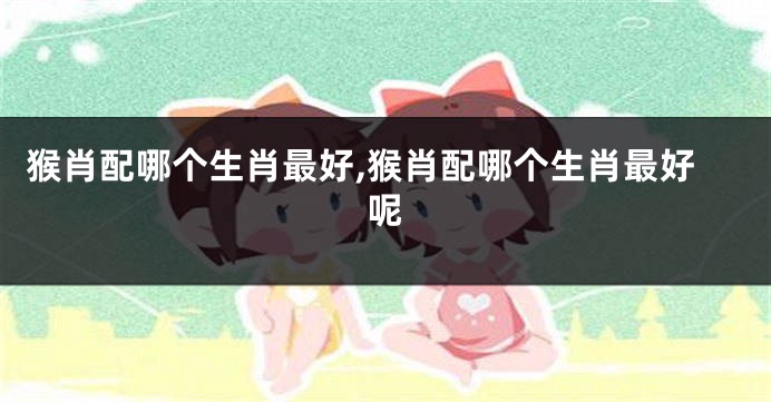 猴肖配哪个生肖最好,猴肖配哪个生肖最好呢