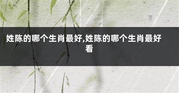 姓陈的哪个生肖最好,姓陈的哪个生肖最好看