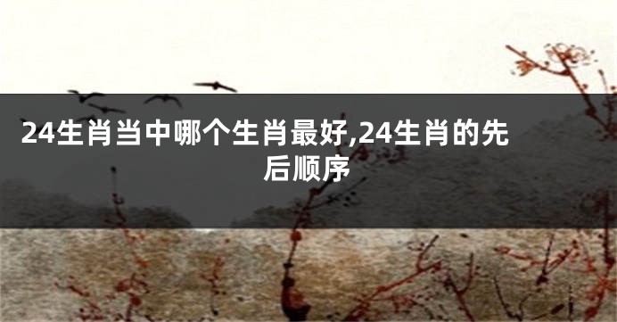 24生肖当中哪个生肖最好,24生肖的先后顺序