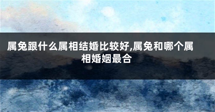 属兔跟什么属相结婚比较好,属兔和哪个属相婚姻最合