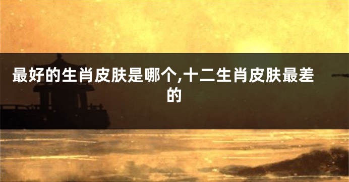 最好的生肖皮肤是哪个,十二生肖皮肤最差的