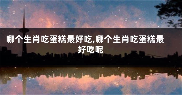 哪个生肖吃蛋糕最好吃,哪个生肖吃蛋糕最好吃呢