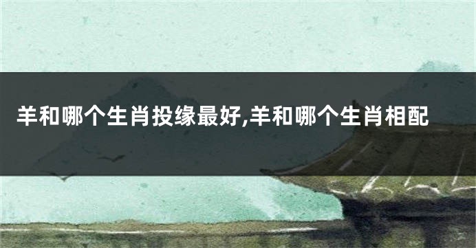 羊和哪个生肖投缘最好,羊和哪个生肖相配