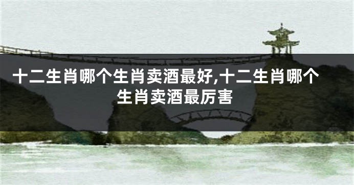 十二生肖哪个生肖卖酒最好,十二生肖哪个生肖卖酒最厉害