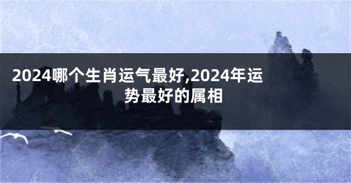 2024哪个生肖运气最好,2024年运势最好的属相