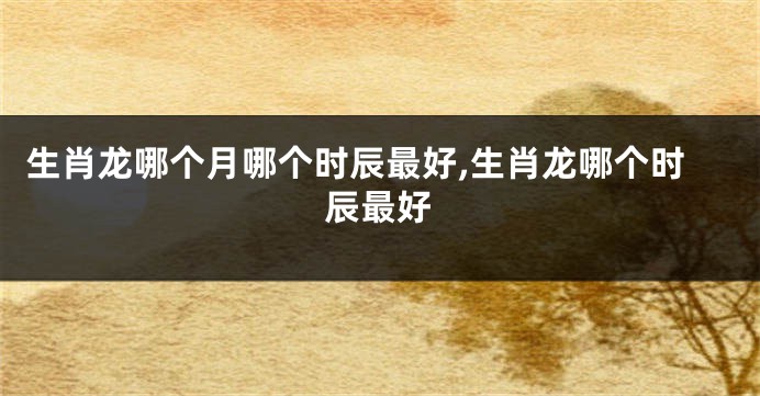 生肖龙哪个月哪个时辰最好,生肖龙哪个时辰最好