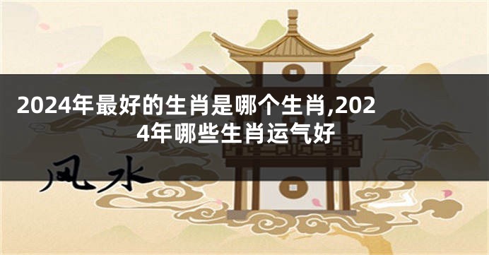 2024年最好的生肖是哪个生肖,2024年哪些生肖运气好