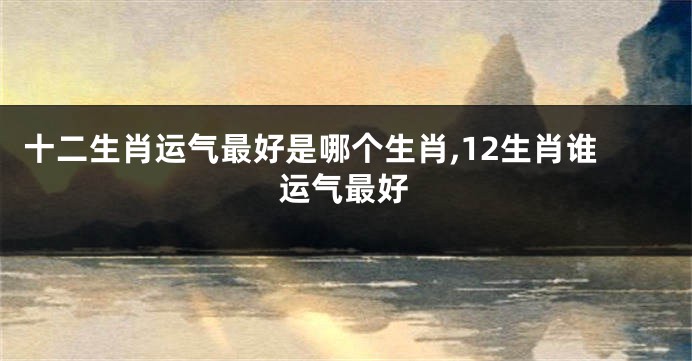 十二生肖运气最好是哪个生肖,12生肖谁运气最好