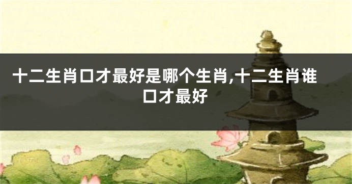 十二生肖口才最好是哪个生肖,十二生肖谁口才最好