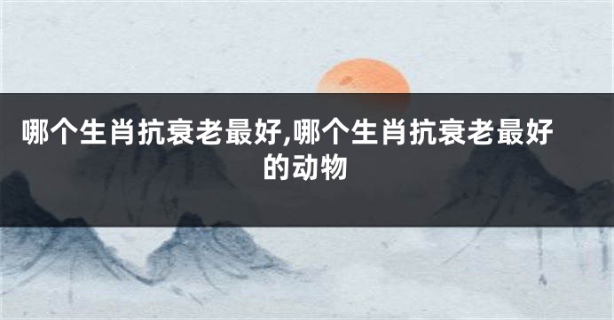 哪个生肖抗衰老最好,哪个生肖抗衰老最好的动物