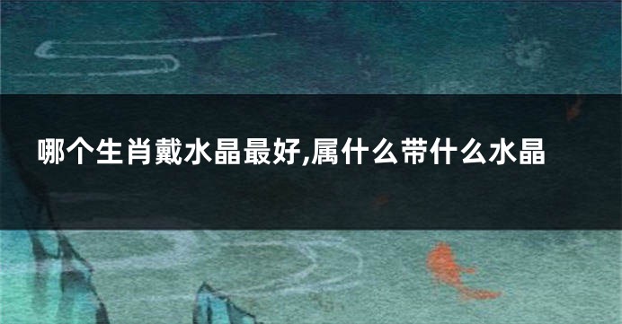 哪个生肖戴水晶最好,属什么带什么水晶