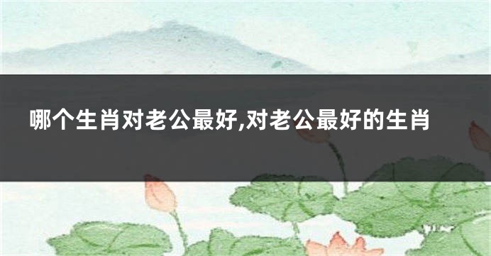 哪个生肖对老公最好,对老公最好的生肖
