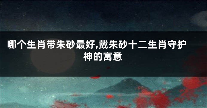 哪个生肖带朱砂最好,戴朱砂十二生肖守护神的寓意