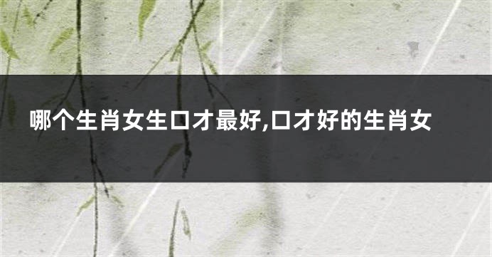 哪个生肖女生口才最好,口才好的生肖女