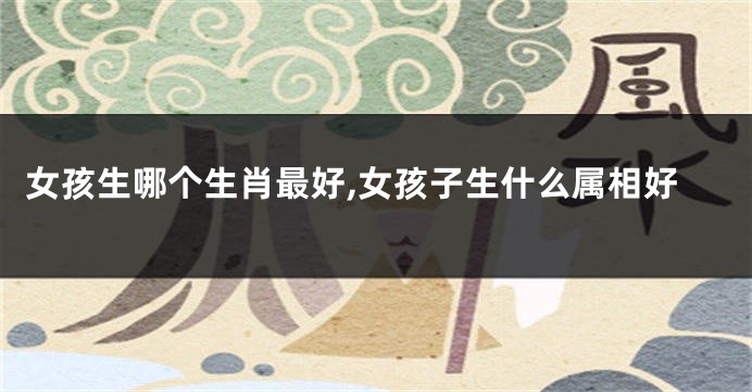 女孩生哪个生肖最好,女孩子生什么属相好