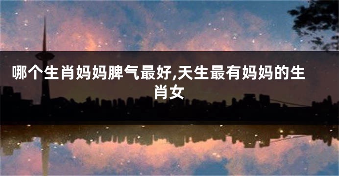 哪个生肖妈妈脾气最好,天生最有妈妈的生肖女