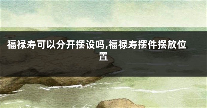 福禄寿可以分开摆设吗,福禄寿摆件摆放位置