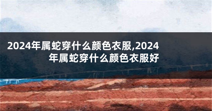 2024年属蛇穿什么颜色衣服,2024年属蛇穿什么颜色衣服好