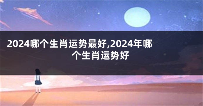 2024哪个生肖运势最好,2024年哪个生肖运势好