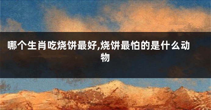 哪个生肖吃烧饼最好,烧饼最怕的是什么动物
