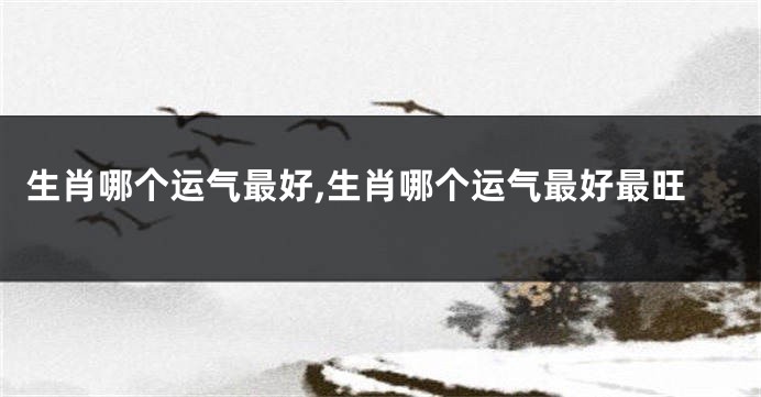 生肖哪个运气最好,生肖哪个运气最好最旺