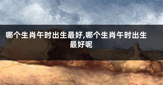 哪个生肖午时出生最好,哪个生肖午时出生最好呢