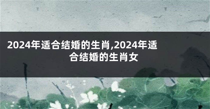 2024年适合结婚的生肖,2024年适合结婚的生肖女