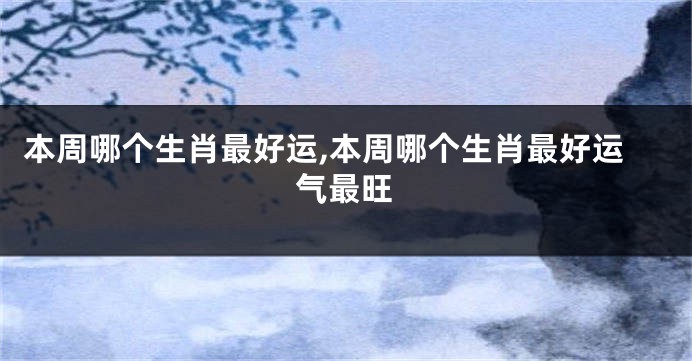 本周哪个生肖最好运,本周哪个生肖最好运气最旺