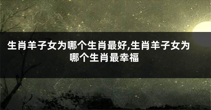 生肖羊子女为哪个生肖最好,生肖羊子女为哪个生肖最幸福